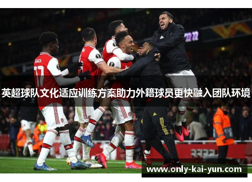 英超球队文化适应训练方案助力外籍球员更快融入团队环境